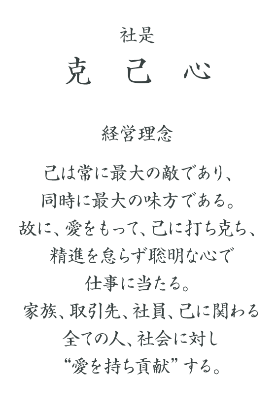 社是　克己心　経営理念　己は常に最大の敵であり、同時に最大の味方である。故に、愛をもって、己に打ち克ち、精進を怠らず聡明な心で仕事に当たる。家族、取引先、社員、己に関わる全ての人、社会に対し“愛を持ち貢献”する。